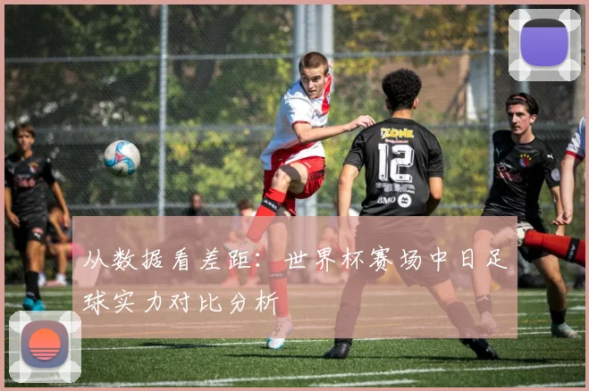 从数据看差距：世界杯赛场中日足球实力对比分析