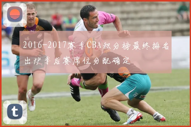 2016-2017赛季CBA积分榜最终排名出炉季后赛席位分配确定