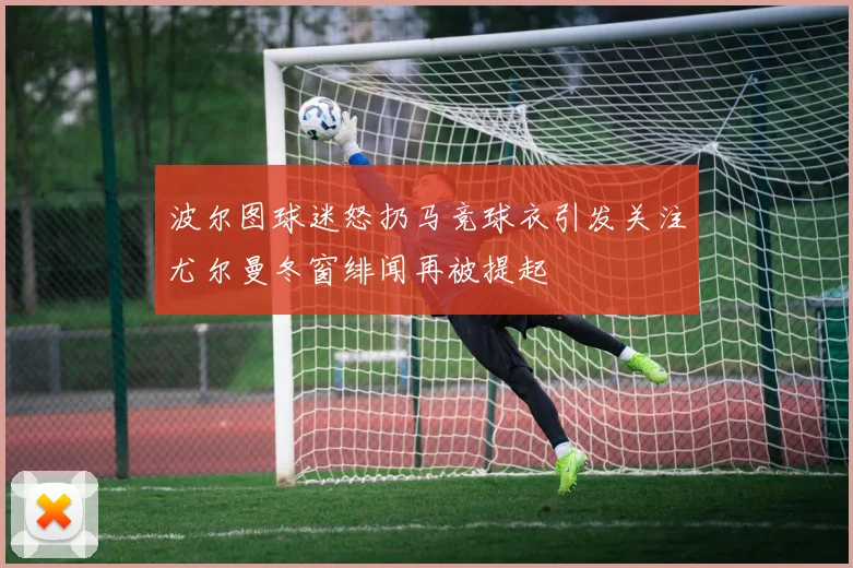 波尔图球迷怒扔马竞球衣引发关注尤尔曼冬窗绯闻再被提起