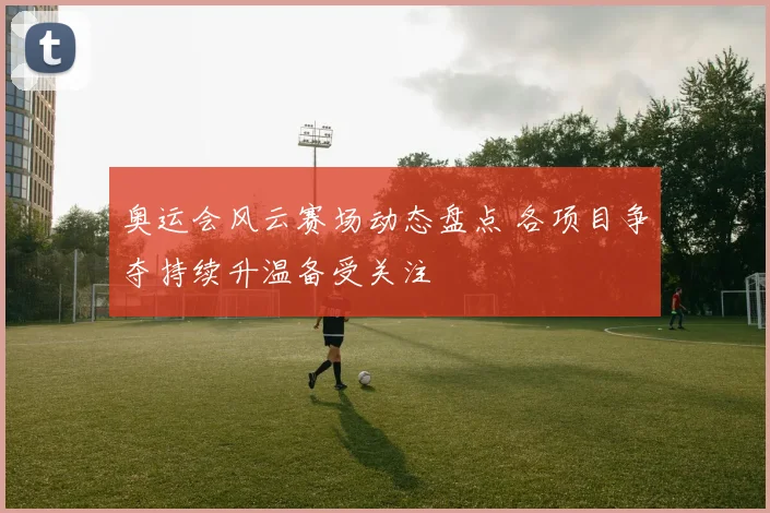 奥运会风云赛场动态盘点 各项目争夺持续升温备受关注